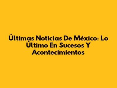 Últimas Noticias De México: Lo Último En Sucesos Y Acontecimientos