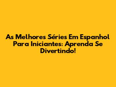As Melhores Séries Em Espanhol Para Iniciantes: Aprenda Se Divertindo!