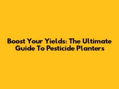 Boost Your Yields: The Ultimate Guide To Pesticide Planters